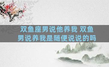 双鱼座男说他养我 双鱼男说养我是随便说说的吗